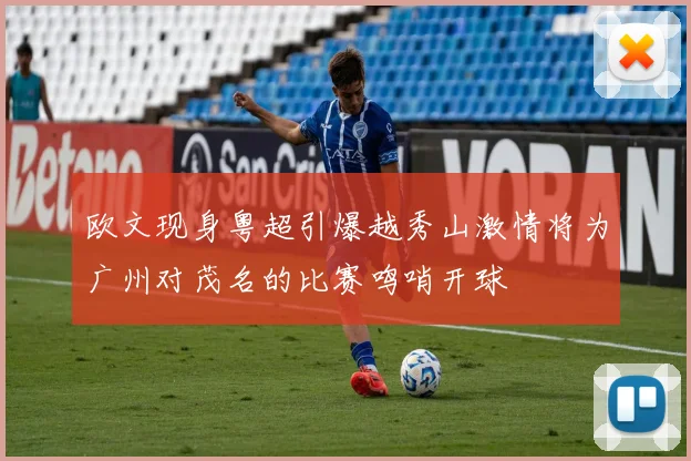 欧文现身粤超引爆越秀山激情将为广州对茂名的比赛鸣哨开球