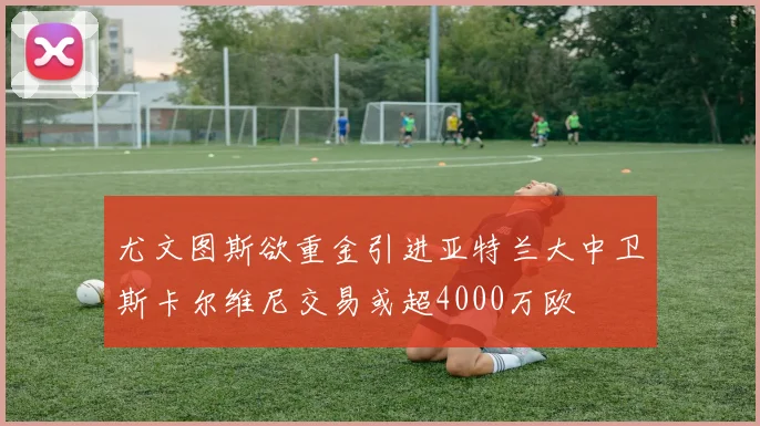 尤文图斯欲重金引进亚特兰大中卫斯卡尔维尼交易或超4000万欧