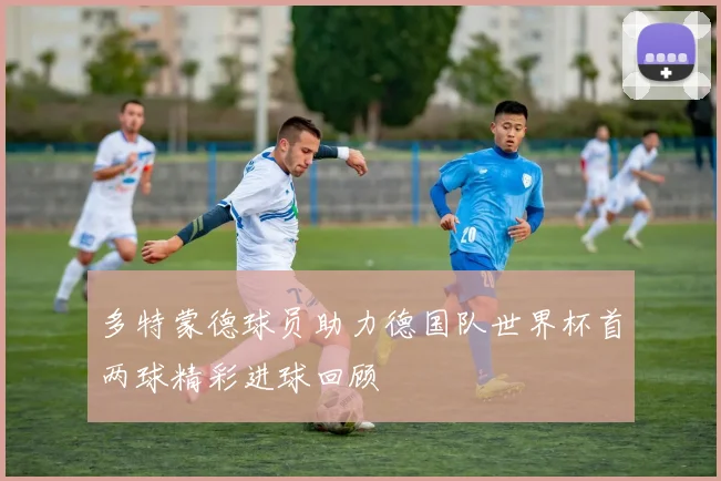多特蒙德球员助力德国队世界杯首两球精彩进球回顾