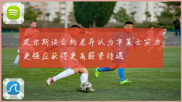 皮尔斯谈合约差异认为华莱士实力更强应获得更高薪资待遇