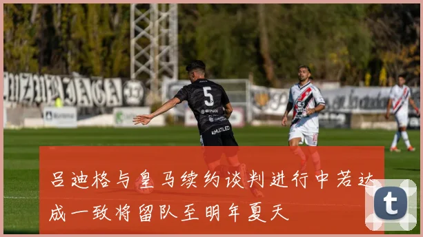 吕迪格与皇马续约谈判进行中若达成一致将留队至明年夏天