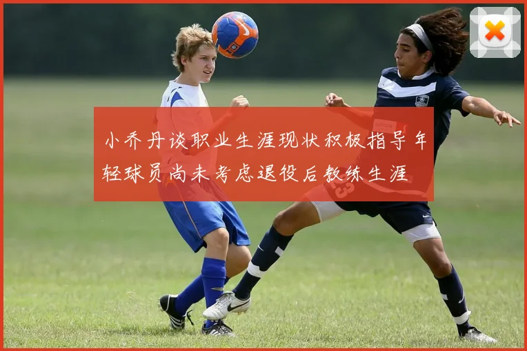 小乔丹谈职业生涯现状积极指导年轻球员尚未考虑退役后教练生涯