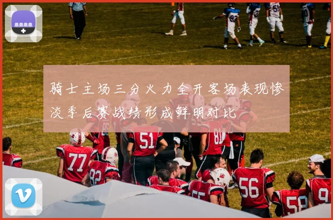 骑士主场三分火力全开客场表现惨淡季后赛战绩形成鲜明对比