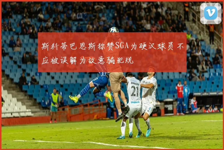 斯科蒂巴恩斯称赞SGA为硬汉球员不应被误解为故意骗犯规