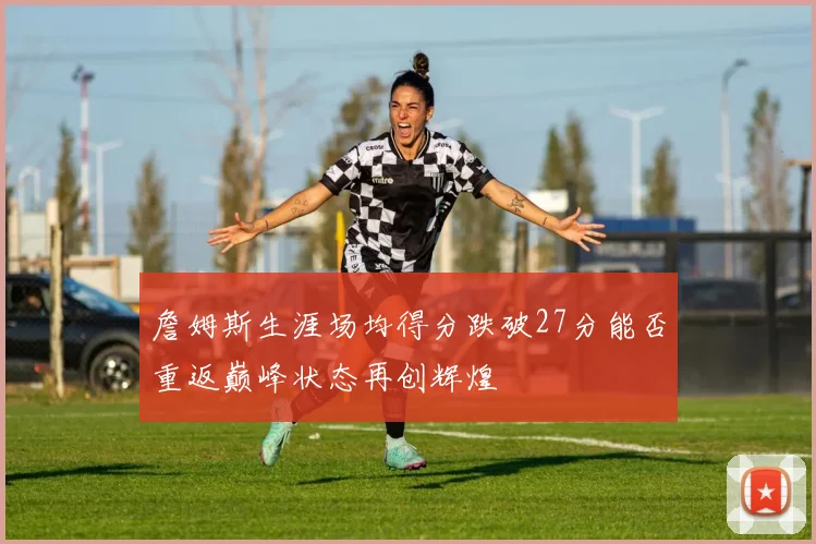 詹姆斯生涯场均得分跌破27分能否重返巅峰状态再创辉煌