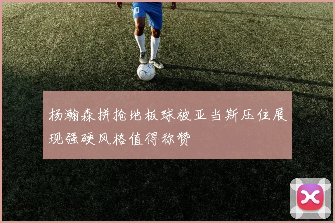 杨瀚森拼抢地板球被亚当斯压住展现强硬风格值得称赞