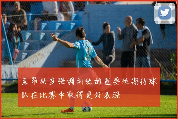 莱昂纳多强调训练的重要性期待球队在比赛中取得更好表现