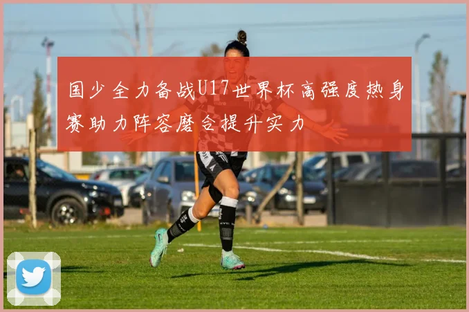 国少全力备战U17世界杯高强度热身赛助力阵容磨合提升实力