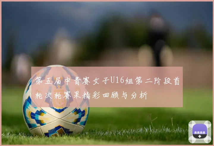 第五届中青赛女子U16组第二阶段首轮次轮赛果精彩回顾与分析