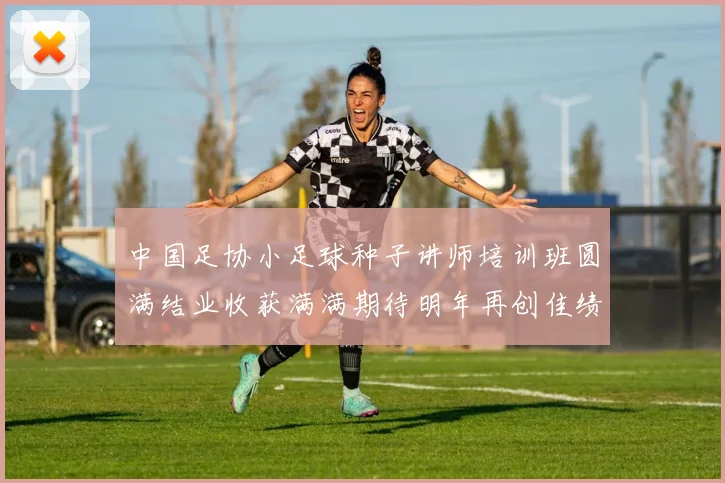 中国足协小足球种子讲师培训班圆满结业收获满满期待明年再创佳绩