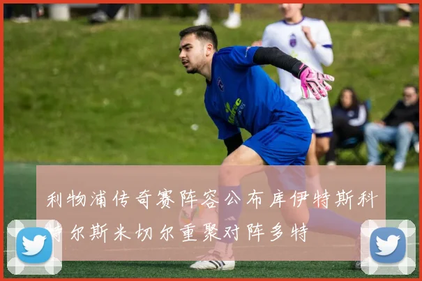 利物浦传奇赛阵容公布库伊特斯科特尔斯米切尔重聚对阵多特