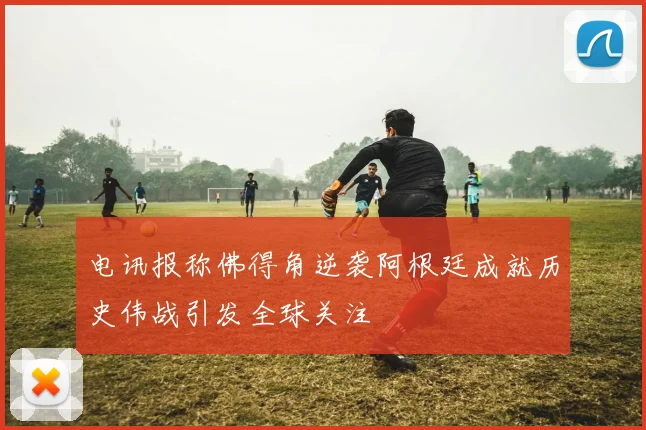 电讯报称佛得角逆袭阿根廷成就历史伟战引发全球关注