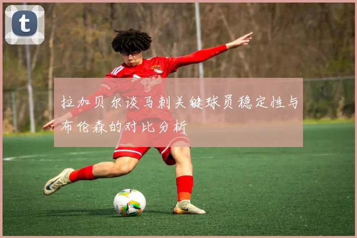 拉加贝尔谈马刺关键球员稳定性与布伦森的对比分析