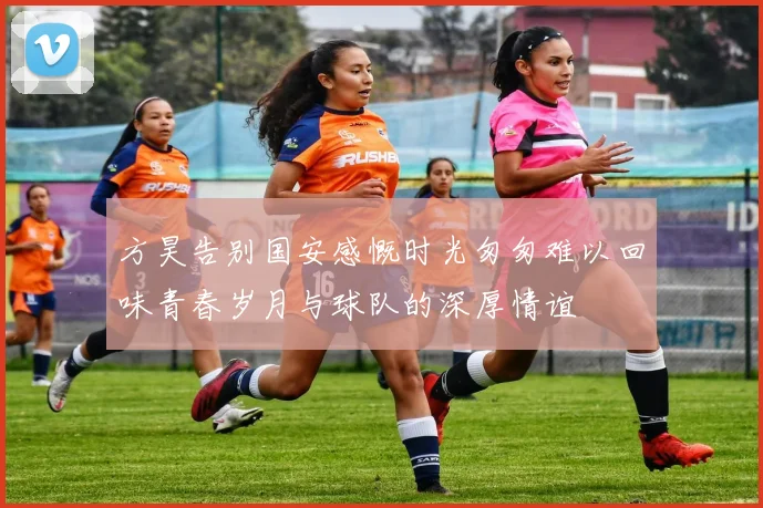 方昊告别国安感慨时光匆匆难以回味青春岁月与球队的深厚情谊