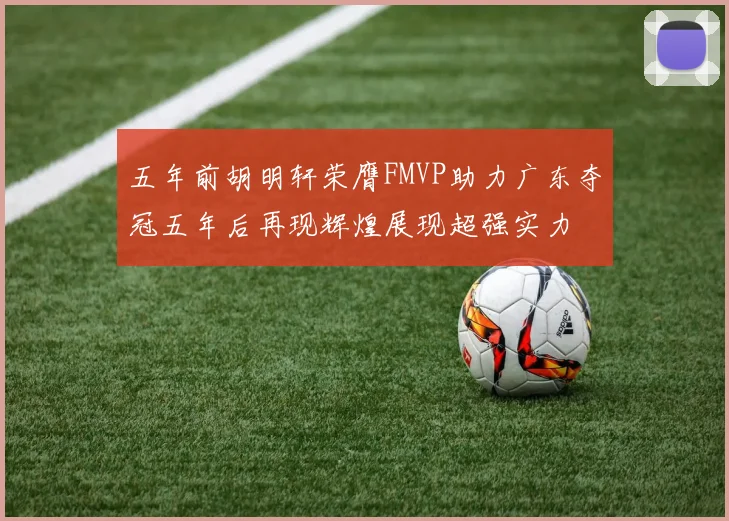 五年前胡明轩荣膺FMVP助力广东夺冠五年后再现辉煌展现超强实力