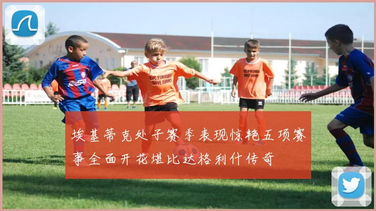 埃基蒂克处子赛季表现惊艳五项赛事全面开花堪比达格利什传奇