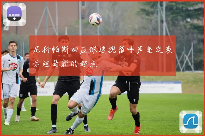 尼科帕斯回应球迷挽留呼声坚定表示这是新的起点