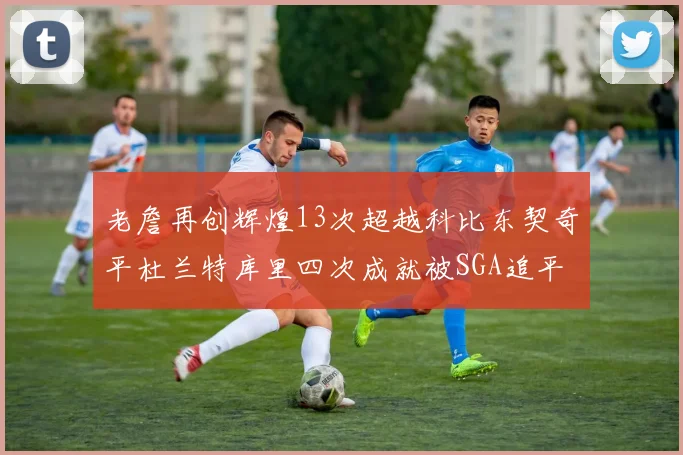 老詹再创辉煌13次超越科比东契奇平杜兰特库里四次成就被SGA追平