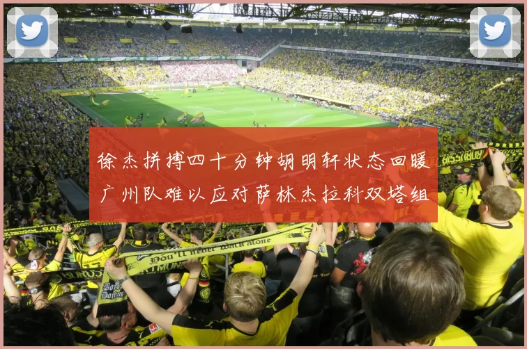 徐杰拼搏四十分钟胡明轩状态回暖广州队难以应对萨林杰拉科双塔组合