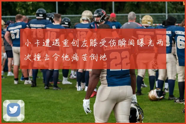 小卡遭遇重创左膝受伤瞬间曝光两次撞击令他痛苦倒地