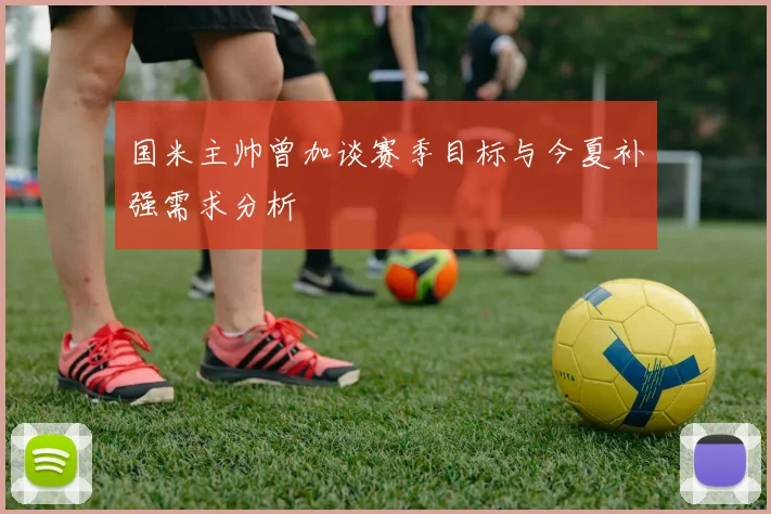 国米主帅曾加谈赛季目标与今夏补强需求分析