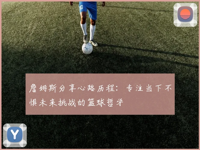 詹姆斯分享心路历程：专注当下不惧未来挑战的篮球哲学