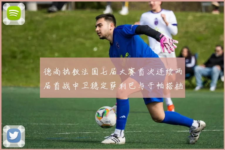 德尚执教法国七届大赛首次连续两届首战中卫稳定萨利巴与于帕搭档