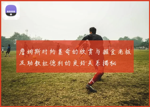 詹姆斯对约基奇的欣赏与掘金老板及助教杜德利的良好关系揭秘